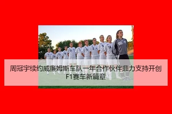 周冠宇续约威廉姆斯车队一年合作伙伴鼎力支持开创F1赛车新篇章
