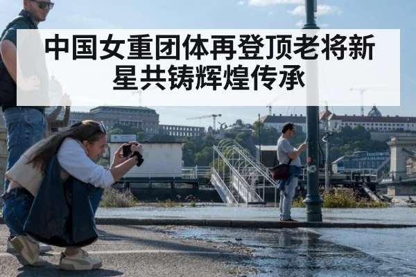 中国女重团体再登顶老将新星共铸辉煌传承