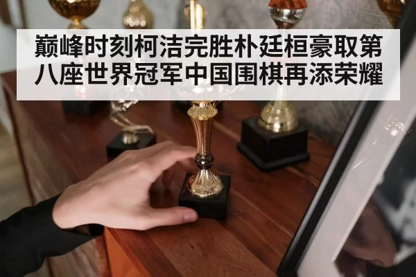 巅峰时刻柯洁完胜朴廷桓豪取第八座世界冠军中国围棋再添荣耀