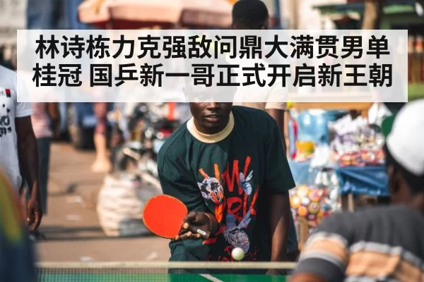 林诗栋力克强敌问鼎大满贯男单桂冠 国乒新一哥正式开启新王朝